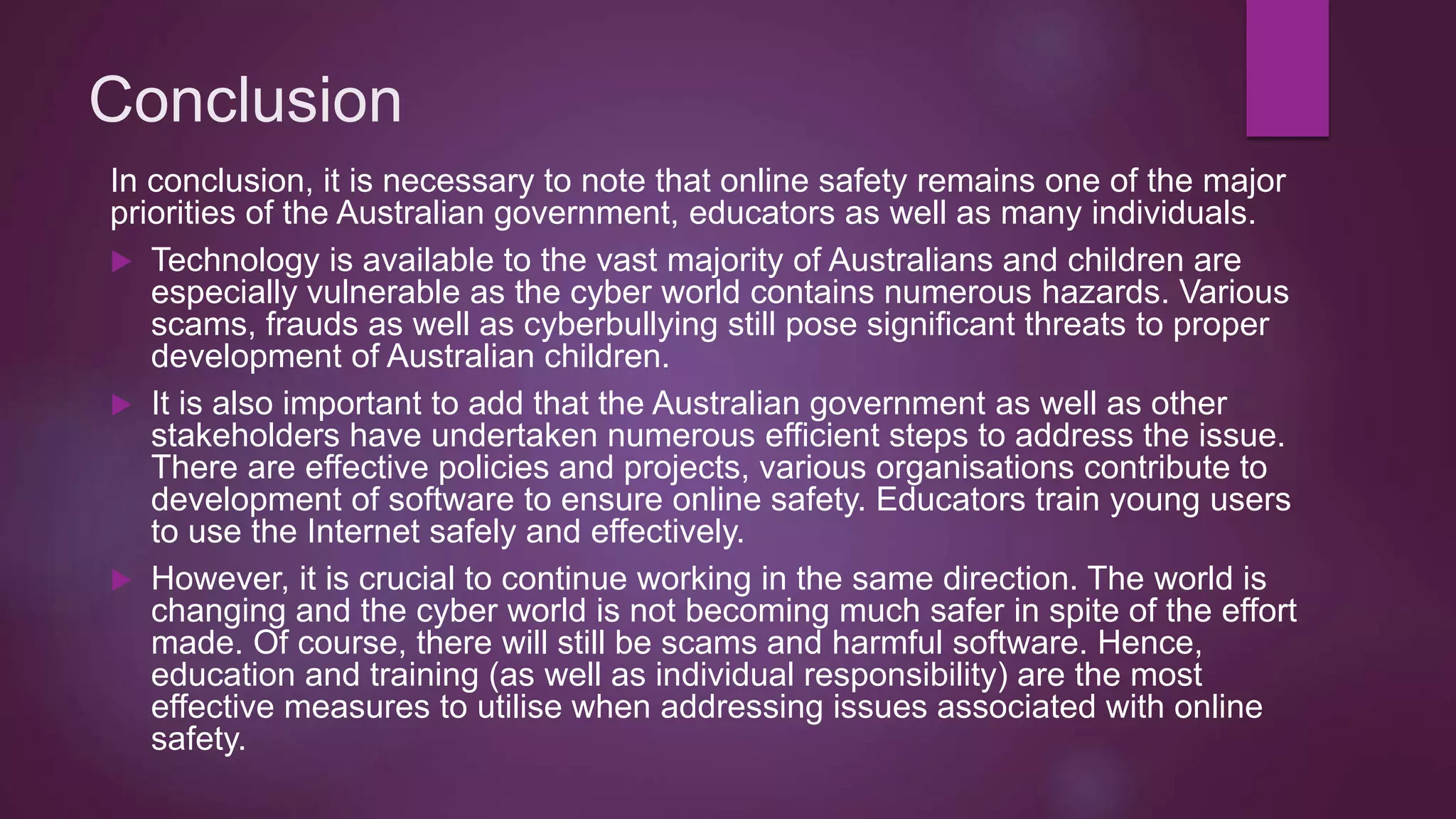 Conclusion
In conclusion, it is necessary to note that online safety remains one of the major
priorities of the Australian government, educators as well as many individuals.
 Technology is available to the vast majority of Australians and children are
especially vulnerable as the cyber world contains numerous hazards. Various
scams, frauds as well as cyberbullying still pose significant threats to proper
development of Australian children.
 It is also important to add that the Australian government as well as other
stakeholders have undertaken numerous efficient steps to address the issue.
There are effective policies and projects, various organisations contribute to
development of software to ensure online safety. Educators train young users
to use the Internet safely and effectively.
 However, it is crucial to continue working in the same direction. The world is
changing and the cyber world is not becoming much safer in spite of the effort
made. Of course, there will still be scams and harmful software. Hence,
education and training (as well as individual responsibility) are the most
effective measures to utilise when addressing issues associated with online
safety.
 