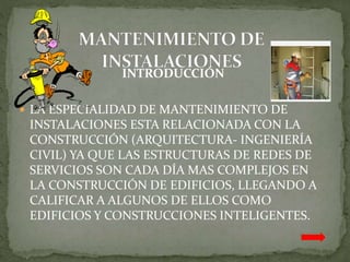 INTRODUCCIÓN
LA ESPECIALIDAD DE MANTENIMIENTO DE
INSTALACIONES ESTA RELACIONADA CON LA
CONSTRUCCIÓN (ARQUITECTURA- INGENIERÍA
CIVIL) YA QUE LAS ESTRUCTURAS DE REDES DE
SERVICIOS SON CADA DÍA MAS COMPLEJOS EN
LA CONSTRUCCIÓN DE EDIFICIOS, LLEGANDO A
CALIFICAR A ALGUNOS DE ELLOS COMO
EDIFICIOS Y CONSTRUCCIONES INTELIGENTES.