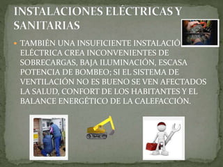  TAMBIÉN UNA INSUFICIENTE INSTALACIÓN
ELÉCTRICA CREA INCONVENIENTES DE
SOBRECARGAS, BAJA ILUMINACIÓN, ESCASA
POTENCIA DE BOMBEO; SI EL SISTEMA DE
VENTILACIÓN NO ES BUENO SE VEN AFECTADOS
LA SALUD, CONFORT DE LOS HABITANTES Y EL
BALANCE ENERGÉTICO DE LA CALEFACCIÓN.