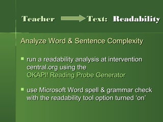 Analyze Word & Sentence ComplexityAnalyze Word & Sentence Complexity
 run a readability analysis at interventionrun a readability analysis at intervention
central.org using thecentral.org using the
OKAPl! Reading Probe GeneratorOKAPl! Reading Probe Generator
 use Microsoft Word spell & grammar checkuse Microsoft Word spell & grammar check
with the readability tool option turned ‘on’with the readability tool option turned ‘on’
TeacherTeacher Text:Text: ReadabilityReadability
 