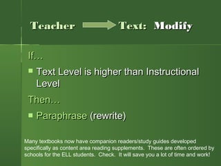 If…If…
 Text Level is higher than InstructionalText Level is higher than Instructional
LevelLevel
Then…Then…
 ParaphraseParaphrase (rewrite)(rewrite)
TeacherTeacher Text:Text: ModifyModify
Many textbooks now have companion readers/study guides developed
specifically as content area reading supplements. These are often ordered by
schools for the ELL students. Check. It will save you a lot of time and work!
 