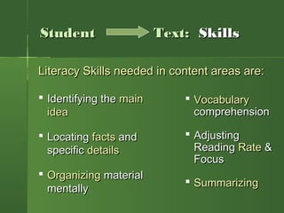  Identifying theIdentifying the mainmain
ideaidea
 LocatingLocating factsfacts andand
specificspecific detailsdetails
 OrganizingOrganizing materialmaterial
mentallymentally
Literacy Skills needed in content areas are:Literacy Skills needed in content areas are:
 VocabularyVocabulary
comprehensioncomprehension
 AdjustingAdjusting
ReadingReading RateRate &&
FocusFocus
 SummarizingSummarizing
StudentStudent Text:Text: SkillsSkills
 