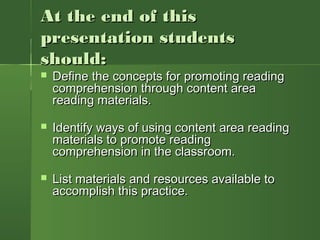 At the end of thisAt the end of this
presentation studentspresentation students
should:should:
 Define the concepts for promoting readingDefine the concepts for promoting reading
comprehension through content areacomprehension through content area
reading materials.reading materials.
 Identify ways of using content area readingIdentify ways of using content area reading
materials to promote readingmaterials to promote reading
comprehension in the classroom.comprehension in the classroom.
 List materials and resources available toList materials and resources available to
accomplish this practice.accomplish this practice.
 