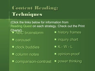 Content Reading:Content Reading:
TechniquesTechniques
 ABC brainstormABC brainstorm
 carouselcarousel
 clock buddiesclock buddies
 column notescolumn notes
 comparison-contrastcomparison-contrast
 history frameshistory frames
 inquiry chartinquiry chart
 K - W - LK - W - L  
 opinion-proofopinion-proof
 power thinkingpower thinking
(Click the links below for information from
Reading Quest on each strategy. Check out the Print
Charts!)
 