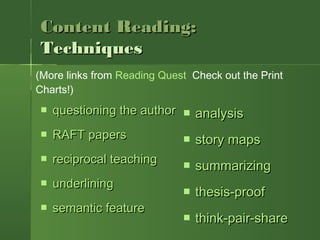 Content Reading:Content Reading:
TechniquesTechniques
 questioning the authorquestioning the author
 RAFT papersRAFT papers
 reciprocal teachingreciprocal teaching
 underliningunderlining
 semantic featuresemantic feature
 analysisanalysis
 story mapsstory maps
 summarizingsummarizing
 thesis-proofthesis-proof
 think-pair-sharethink-pair-share
(More links from Reading Quest Check out the Print
Charts!)
 