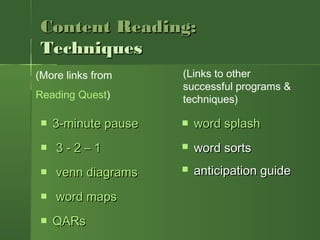 Content Reading:Content Reading:
TechniquesTechniques
 3-minute pause3-minute pause
   3 - 2 – 13 - 2 – 1
   venn diagramsvenn diagrams
   word mapsword maps
 QARsQARs
(More links from
Reading Quest)
 word splashword splash
 word sortsword sorts
 anticipation guideanticipation guide
(Links to other
successful programs &
techniques)
 