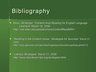 BibliographyBibliography
 Mora, Jill Kerper. “Content Area Reading for English LanguageMora, Jill Kerper. “Content Area Reading for English Language
Learners” March 16, 2006.Learners” March 16, 2006.
http://coe.sdsu.edu/people/jmora/ContentReadMM/>http://coe.sdsu.edu/people/jmora/ContentReadMM/>
 ““Reading in the Content Areas: Strategies for Success”Reading in the Content Areas: Strategies for Success” March 21,March 21,
2006.2006.
http://www.glencoe.com/sec/teachingtoday/educationupclose.phtml/12http://www.glencoe.com/sec/teachingtoday/educationupclose.phtml/12
 ““Literacy Strategies” March 21, 2006Literacy Strategies” March 21, 2006
http://www.litandlearn.lpb.org/strategies.htmlhttp://www.litandlearn.lpb.org/strategies.html
 