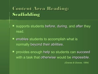 Content Area Reading:Content Area Reading:
ScaffoldingScaffolding
 supports students beforebefore, duringduring, and afterafter they
read.
 enablesenables students to accomplish what is
normally beyond their abilitiesbeyond their abilities.
 provides enough helphelp so students can succeedsucceed
with a task that otherwiseotherwise would be impossibleimpossible.
(Graves & Graves, 1994)
 