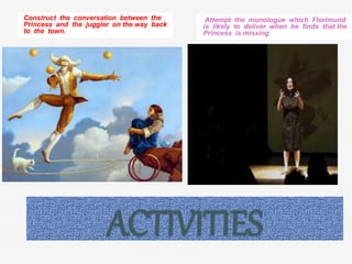 ACTIVITIES
Construct the conversation between the
Princess and the juggler on the way back
to the town.
Attempt the monologue which Florimund
is likely to deliver when he finds that the
Princess is missing.
 