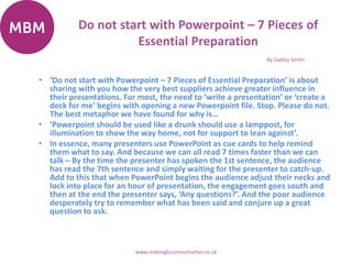 Do not start with Powerpoint – 7 Pieces of
Essential Preparation
• ‘Do not start with Powerpoint – 7 Pieces of Essential Preparation’ is about
sharing with you how the very best suppliers achieve greater influence in
their presentations. For most, the need to ‘write a presentation’ or ‘create a
deck for me’ begins with opening a new Powerpoint file. Stop. Please do not.
The best metaphor we have found for why is…
• ‘Powerpoint should be used like a drunk should use a lamppost, for
illumination to show the way home, not for support to lean against’.
• In essence, many presenters use PowerPoint as cue cards to help remind
them what to say. And because we can all read 7 times faster than we can
talk – By the time the presenter has spoken the 1st sentence, the audience
has read the 7th sentence and simply waiting for the presenter to catch-up.
Add to this that when PowerPoint begins the audience adjust their necks and
lock into place for an hour of presentation, the engagement goes south and
then at the end the presenter says, ‘Any questions?’. And the poor audience
desperately try to remember what has been said and conjure up a great
question to ask.
By Gabby Smith
www.makingbusinessmatter.co.uk
 