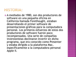  A mediados de 1980, son dos productores de
software en una pequeña oficina en
California llamada Forethought, estaban
desarrollando el primer software de
presentaciones gráficas para la computadora
personal. Los primeros esfuerzos de estos dos
productores de software fueron poco
recompensados. Una serie de compañías
inversionistas declinaron invertir en dicho
programa, que era conocido como Presenter
y estaba dirigido a la plataforma Mac,
específicamente a la computadora personal
Apple II.
 