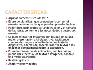  Algunas características de PP:2
 El uso de plantillas; que se pueden hacer por el
usuario, además de las que ya están preestablecidas.
 Poder introducir textos variando el color y el tamaño
de las letras conforme a las necesidades y gustos del
usuario.
 Se pueden insertar imágenes con las que se da una
mejor presentación a la diapositiva, facilitando
comprender mejor a aquello de lo que trata la
diapositiva, además de poderse insertar textos a las
imágenes complementándose la exposición.
 Posee herramientas de animación, con las que se
puede dar efectos a los textos e imágenes, dándole
una mejor apariencia.
 Realizar gráficos.
 Añadir videos y audios
 