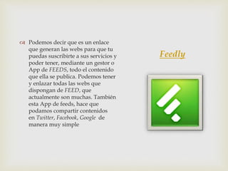 Feedly
 Podemos decir que es un enlace
que generan las webs para que tu
puedas suscribirte a sus servicios y
poder tener, mediante un gestor o
App de FEEDS, todo el contenido
que ella se publica. Podemos tener
y enlazar todas las webs que
dispongan de FEED, que
actualmente son muchas. También
esta App de feeds, hace que
podamos compartir contenidos
en Twitter, Facebook, Google de
manera muy simple
 