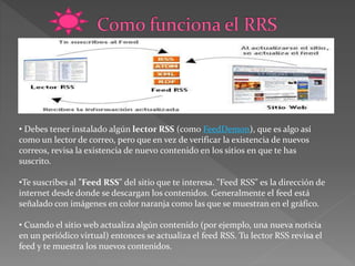 • Debes tener instalado algún lector RSS (como FeedDemon), que es algo así
como un lector de correo, pero que en vez de verificar la existencia de nuevos
correos, revisa la existencia de nuevo contenido en los sitios en que te has
suscrito.
•Te suscribes al "Feed RSS" del sitio que te interesa. "Feed RSS" es la dirección de
internet desde donde se descargan los contenidos. Generalmente el feed está
señalado con imágenes en color naranja como las que se muestran en el gráfico.
• Cuando el sitio web actualiza algún contenido (por ejemplo, una nueva noticia
en un periódico virtual) entonces se actualiza el feed RSS. Tu lector RSS revisa el
feed y te muestra los nuevos contenidos.
 