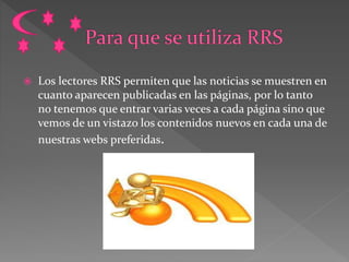  Los lectores RRS permiten que las noticias se muestren en
cuanto aparecen publicadas en las páginas, por lo tanto
no tenemos que entrar varias veces a cada página sino que
vemos de un vistazo los contenidos nuevos en cada una de
nuestras webs preferidas.
 
