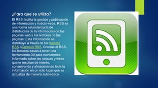 ¿Para que se utiliza?
El RSS facilita la gestión y publicación
de información y noticia webs. RSS es
una forma estandarizada de
distribución de la información de las
páginas web a los lectores de las
páginas. Esta información se
distribuye a través de las fuentes
RSS oCanales RSS. Gracias al RSS,
los lectores pasan a tener una
herramienta útil para mantenerse
informado sobre las noticias y webs
que le resultan de interés,
conservando y almacenando toda la
información en un solo lugar que se
actualiza de manera automática.
 