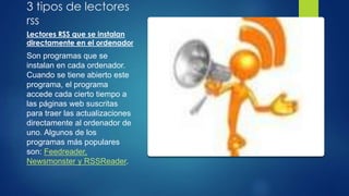 3 tipos de lectores
rss
Lectores RSS que se instalan
directamente en el ordenador
Son programas que se
instalan en cada ordenador.
Cuando se tiene abierto este
programa, el programa
accede cada cierto tiempo a
las páginas web suscritas
para traer las actualizaciones
directamente al ordenador de
uno. Algunos de los
programas más populares
son: Feedreader,
Newsmonster y RSSReader.
 