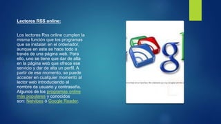 Lectores RSS online:
Los lectores Rss online cumplen la
misma función que los programas
que se instalan en el ordenador,
aunque en este se hace todo a
través de una página web. Para
ello, uno se tiene que dar de alta
en la página web que ofrece ese
servicio y dar de alta un perfil. A
partir de ese momento, se puede
acceder en cualquier momento al
lector web introduciendo el
nombre de usuario y contraseña.
Algunos de los programas online
más populares y conocidos
son: Netvibes ó Google Reader.
 