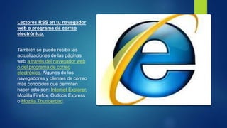 Lectores RSS en tu navegador
web o programa de correo
electrónico.
También se puede recibir las
actualizaciones de las páginas
web a través del navegador web
o del programa de correo
electrónico. Algunos de los
navegadores y clientes de correo
más conocidos que permiten
hacer esto son: Internet Explorer,
Mozilla Firefox, Outlook Express
o Mozilla Thunderbird.
 