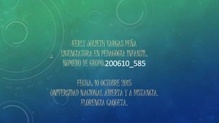 KERLY JULIETH VARGAS PEÑA
LICENCIATURA EN PEDAGOGIA INFANTIL.
NUMERO DE GRUPO:200610_585
FECHA: 10 OCTUBRE 2015
UNIVERSIDAD NACIONAL ABIERTA Y A DISTANCIA.
FLORENCIA CAQUETA.
 