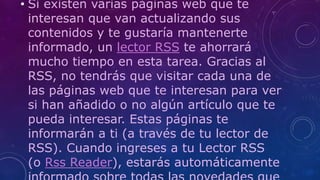 • Si existen varias páginas web que te
interesan que van actualizando sus
contenidos y te gustaría mantenerte
informado, un lector RSS te ahorrará
mucho tiempo en esta tarea. Gracias al
RSS, no tendrás que visitar cada una de
las páginas web que te interesan para ver
si han añadido o no algún artículo que te
pueda interesar. Estas páginas te
informarán a ti (a través de tu lector de
RSS). Cuando ingreses a tu Lector RSS
(o Rss Reader), estarás automáticamente
 