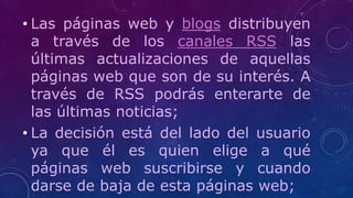 • Las páginas web y blogs distribuyen
a través de los canales RSS las
últimas actualizaciones de aquellas
páginas web que son de su interés. A
través de RSS podrás enterarte de
las últimas noticias;
• La decisión está del lado del usuario
ya que él es quien elige a qué
páginas web suscribirse y cuando
darse de baja de esta páginas web;
 