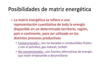 Posibilidades de matriz energética
– La matriz energética se refiere a una
representación cuantitativa de toda la energía
disponible en un determinado territorio, región,
país o continente, para ser utilizada en los
distintos procesos productivos
• Convencionales : son las basadas e combustibles fósiles
y son el petróleo, gas natural, carbón
• No convencionales : son fuentes alternativas de energía
que están empezando a desarrollarse
 