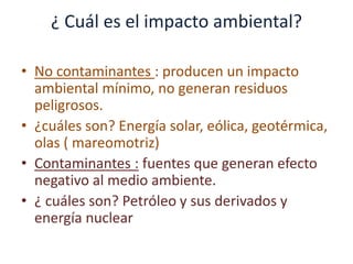 ¿ Cuál es el impacto ambiental?
• No contaminantes : producen un impacto
ambiental mínimo, no generan residuos
peligrosos.
• ¿cuáles son? Energía solar, eólica, geotérmica,
olas ( mareomotriz)
• Contaminantes : fuentes que generan efecto
negativo al medio ambiente.
• ¿ cuáles son? Petróleo y sus derivados y
energía nuclear
 