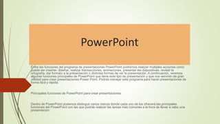 PowerPoint
Entre las funciones del programa de presentaciones PowerPoint podremos realizar múltiples acciones como
puede ser insertar, diseñar, realizar transacciones, animaciones, presentar las diapositivas, revisar la
ortografía, dar formato a la presentación o distintas formas de ver la presentación. A continuación, veremos
algunas funciones principales de PowerPoint que tiene este tipo de presentación y que nos servirán de gran
utilidad para crear presentaciones Power Point. Podrás manejar este programa para hacer presentaciones de
forma fácil y rápida.
Principales funciones de PowerPoint para crear presentaciones
Dentro de PowerPoint podemos distinguir varios menús donde cada uno de los ofrecerá las principales
funciones del PowerPoint con las que podrás realizar las tareas más comunes a la hora de llevar a cabo una
presentación:
 