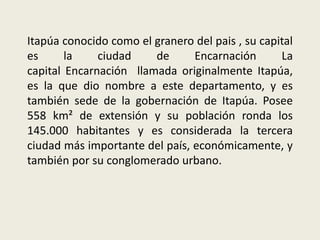 Itapúa conocido como el granero del pais , su capital
es la ciudad de Encarnación La
capital Encarnación llamada originalmente Itapúa,
es la que dio nombre a este departamento, y es
también sede de la gobernación de Itapúa. Posee
558 km² de extensión y su población ronda los
145.000 habitantes y es considerada la tercera
ciudad más importante del país, económicamente, y
también por su conglomerado urbano.
 