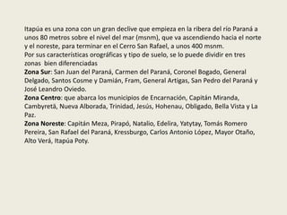 Itapúa es una zona con un gran declive que empieza en la ribera del río Paraná a
unos 80 metros sobre el nivel del mar (msnm), que va ascendiendo hacia el norte
y el noreste, para terminar en el Cerro San Rafael, a unos 400 msnm.
Por sus características orográficas y tipo de suelo, se lo puede dividir en tres
zonas bien diferenciadas
Zona Sur: San Juan del Paraná, Carmen del Paraná, Coronel Bogado, General
Delgado, Santos Cosme y Damián, Fram, General Artigas, San Pedro del Paraná y
José Leandro Oviedo.
Zona Centro: que abarca los municipios de Encarnación, Capitán Miranda,
Cambyretä, Nueva Alborada, Trinidad, Jesús, Hohenau, Obligado, Bella Vista y La
Paz.
Zona Noreste: Capitán Meza, Pirapó, Natalio, Edelira, Yatytay, Tomás Romero
Pereira, San Rafael del Paraná, Kressburgo, Carlos Antonio López, Mayor Otaño,
Alto Verá, Itapúa Poty.
 