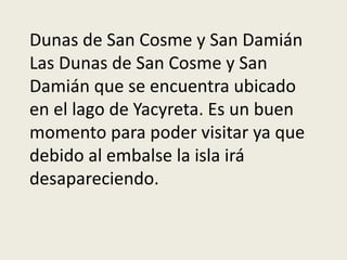 Dunas de San Cosme y San Damián
Las Dunas de San Cosme y San
Damián que se encuentra ubicado
en el lago de Yacyreta. Es un buen
momento para poder visitar ya que
debido al embalse la isla irá
desapareciendo.
 