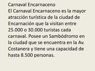Carnaval Encarnaceno
El Carnaval Encarnaceno es la mayor
atracción turística de la ciudad de
Encarnación que la visitan entre
25.000 o 30.000 turistas cada
carnaval. Posee un Sambódromo en
la ciudad que se encuentra en la Av.
Costanera y tiene una capacidad de
hasta 8.500 personas.
 
