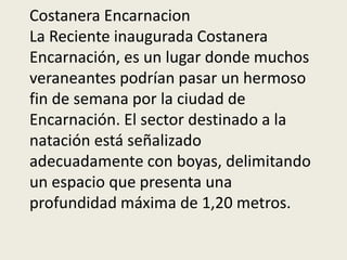 Costanera Encarnacion
La Reciente inaugurada Costanera
Encarnación, es un lugar donde muchos
veraneantes podrían pasar un hermoso
fin de semana por la ciudad de
Encarnación. El sector destinado a la
natación está señalizado
adecuadamente con boyas, delimitando
un espacio que presenta una
profundidad máxima de 1,20 metros.
 