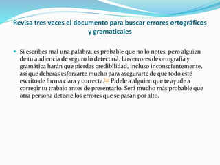 Revisa tres veces el documento para buscar errores ortográficos
y gramaticales
 Si escribes mal una palabra, es probable que no lo notes, pero alguien
de tu audiencia de seguro lo detectará. Los errores de ortografía y
gramática harán que pierdas credibilidad, incluso inconscientemente,
así que deberás esforzarte mucho para asegurarte de que todo esté
escrito de forma clara y correcta.[3] Pídele a alguien que te ayude a
corregir tu trabajo antes de presentarlo. Será mucho más probable que
otra persona detecte los errores que se pasan por alto.
 