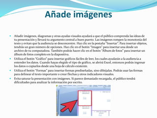 Añade imágenes
 Añadir imágenes, diagramas y otras ayudas visuales ayudará a que el público comprenda las ideas de
tu presentación y llevará tu argumento central a buen puerto. Las imágenes rompen la monotonía del
texto y evitan que la audiencia se desconcentre. Haz clic en la pestaña “Insertar”. Para insertar objetos,
tendrás un gran número de opciones. Haz clic en el botón “Imagen” para insertar una desde un
archivo de tu computadora. También podrás hacer clic en el botón “Álbum de fotos” para insertar un
álbum de fotos completo en la diapositiva.
 Utiliza el botón “Gráfico” para insertar gráficos fáciles de leer, los cuales ayudarán a la audiencia a
entender los datos. Cuando hayas elegido el tipo de gráfico, se abrirá Excel, entonces podrás ingresar
los datos o copiarlos desde una hoja de cálculo existente.
 Utiliza el botón “Formas” para insertar formas prediseñadas, sino dibújalas. Podrás usar las formas
para delinear el texto importante o crear flechas y otros indicadores visuales.
 Evita saturar la presentación con imágenes. Si parece demasiado recargada, el público tendrá
dificultades para analizar la información por escrito.
 
