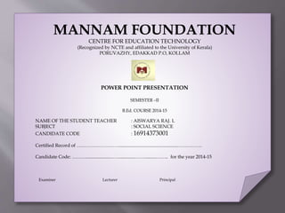 MANNAM FOUNDATION
CENTRE FOR EDUCATION TECHNOLOGY
(Recognized by NCTE and affiliated to the University of Kerala)
PORUVAZHY, EDAKKAD P.O, KOLLAM
POWER POINT PRESENTATION
SEMESTER –II
B.Ed. COURSE 2014-15
NAME OF THE STUDENT TEACHER : AISWARYA RAJ. L
SUBJECT : SOCIAL SCIENCE
CANDIDATE CODE : 16914373001
Certified Record of ………………………..................................................……………
Candidate Code: ………....................……..............…….........…….. for the year 2014-15
Examiner Lecturer Principal
 