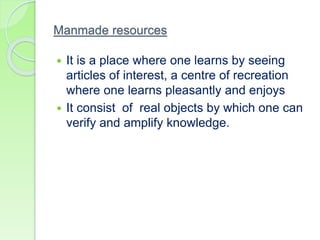 Manmade resources
 It is a place where one learns by seeing
articles of interest, a centre of recreation
where one learns pleasantly and enjoys
 It consist of real objects by which one can
verify and amplify knowledge.
 