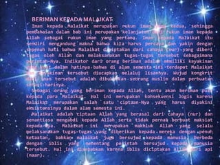 BERIMAN KEPADA MALAIKAT
Iman kepada Malaikat merupakan rukun iman yang kedua, sehingga
pembahasan dalam bab ini merupakan kelanjutan dari rukun iman kepada
Allah sebagai rukun iman yang pertama. Iman kepada Malaikat itu
sendiri mengandung makna bahwa kita harus percaya dan yakin dengan
sepenuh hati bahwa Malaikat diciptakan dari cahaya (nur) yang diberi
tugas oleh Allah dan melaksanakan tugas-tugas tersebut sebagaimana
perintah-Nya. Indikator dari orang beriman adalah memiliki keyakinan
yang kuat dalam hatinya bahwa di alam semesta ini terdapat Malaikat
dan keyakinan tersebut diucapkan melalui lisannya. Wujud kongkrit
dari iman tersebut adalah dibuktikan seorang muslim dalam perbuatan
sehari-harinya.
Sebagai orang yang beriman kepada Allah, tentu akan beriman pula
kepada para Malaikat. Hal ini merupakan konsekuensi logis karena
Malaikat merupakan salah satu ciptaan-Nya yang harus diyakini
eksistensinya dalam alam semesta ini.
Malaikat adalah ciptaan Allah yang berasal dari cahaya (nur) dan
senantiasa mengabdi kepada Allah serta tidak pernah berbuat maksiat
kepada-Nya. Malaikat ini merupakan makhluk Allah yang selalu
melaksanakan tugas-tugas yang diberikan kepada mereka dengan penuh
ketaatan, bahkan malaikat juga bersujud kepada manusia, berbeda
dengan iblis yang menentang perintah bersujud kepada manusia
tersebut. Hal ini disebabkan karena iblis diciptakan Allah dari api
(naar).
 