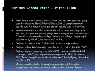 Beriman kepada kitab – kitab Allah
 Makna beriman kepada kitab-kitab Allah SWT yaitu kepercayaan yang
pasti bahwasanya Allah SWT memiliki kitab-kitab yang diturunkan
kepada para Rasulnya untuk disampaikan kepada para hamba-Nya.
 Kitab-kitab tersebut adalah adalah Kalamullah yang dengannya Allah
SWT berbicara secara sesungguhnya sesuai yang pantas untuk diri-Nya.
Dalam kitab-kitab tersebut terdapat kebenaran, cahaya dan petunjuk
bagi manusia, baik di dunia maupun di akhirat.
 Beriman kepada kitab-kitab Allah SWT mencakup tiga perkara :
 Beriman bahwa kitab-kitab itu benar-benar diturunkan dari Allah SWT.
 Beriman kepada apa yang telah Allah SWT namakan dari kitab-kitab-
Nya, seperti Al-Quran yang diturunkan kepada Nabi kita Muhammad
SAW,Taurat yang diturunkan kepada Musa AS dan Injil yang diturunkan
kepada Isa AS.
 Mempercayai berita-berita yang bena dari kitab-kitab tersebut
sebagaimana pembenaran kita terhadap berita-beritaAl-Quran.
 