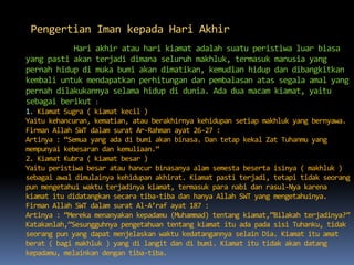 Pengertian Iman kepada Hari Akhir
Hari akhir atau hari kiamat adalah suatu peristiwa luar biasa
yang pasti akan terjadi dimana seluruh makhluk, termasuk manusia yang
pernah hidup di muka bumi akan dimatikan, kemudian hidup dan dibangkitkan
kembali untuk mendapatkan perhitungan dan pembalasan atas segala amal yang
pernah dilakukannya selama hidup di dunia. Ada dua macam kiamat, yaitu
sebagai berikut :
1. Kiamat Sugra ( kiamat kecil )
Yaitu kehancuran, kematian, atau berakhirnya kehidupan setiap makhluk yang bernyawa.
Firman Allah SWT dalam surat Ar-Rahman ayat 26-27 :
Artinya : “Semua yang ada di bumi akan binasa. Dan tetap kekal Zat Tuhanmu yang
mempunyai kebesaran dan kemuliaan.”
2. Kiamat Kubra ( kiamat besar )
Yaitu peristiwa besar atau hancur binasanya alam semesta beserta isinya ( makhluk )
sebagai awal dimulainya kehidupan akhirat. Kiamat pasti terjadi, tetapi tidak seorang
pun mengetahui waktu terjadinya kiamat, termasuk para nabi dan rasul-Nya karena
kiamat itu didatangkan secara tiba-tiba dan hanya Allah SWT yang mengetahuinya.
Firman Allah SWT dalam surat Al-A’raf ayat 187 :
Artinya : “Mereka menanyakan kepadamu (Muhammad) tentang kiamat,”Bilakah terjadinya?”
Katakanlah,”Sesungguhnya pengetahuan tentang kiamat itu ada pada sisi Tuhanku, tidak
seorang pun yang dapat menjelaskan waktu kedatangannya selain Dia. Kiamat itu amat
berat ( bagi makhluk ) yang di langit dan di bumi. Kiamat itu tidak akan datang
kepadamu, melainkan dengan tiba-tiba.
 