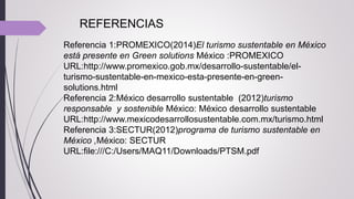 Referencia 1:PROMEXICO(2014)El turismo sustentable en México
está presente en Green solutions México :PROMEXICO
URL:http://www.promexico.gob.mx/desarrollo-sustentable/el-
turismo-sustentable-en-mexico-esta-presente-en-green-
solutions.html
Referencia 2:México desarrollo sustentable (2012)turismo
responsable y sostenible México: México desarrollo sustentable
URL:http://www.mexicodesarrollosustentable.com.mx/turismo.html
Referencia 3:SECTUR(2012)programa de turismo sustentable en
México ,México: SECTUR
URL:file:///C:/Users/MAQ11/Downloads/PTSM.pdf
REFERENCIAS
 