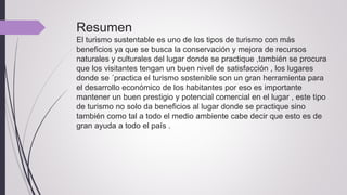 Resumen
El turismo sustentable es uno de los tipos de turismo con más
beneficios ya que se busca la conservación y mejora de recursos
naturales y culturales del lugar donde se practique ,también se procura
que los visitantes tengan un buen nivel de satisfacción , los lugares
donde se ´practica el turismo sostenible son un gran herramienta para
el desarrollo económico de los habitantes por eso es importante
mantener un buen prestigio y potencial comercial en el lugar , este tipo
de turismo no solo da beneficios al lugar donde se practique sino
también como tal a todo el medio ambiente cabe decir que esto es de
gran ayuda a todo el país .
 