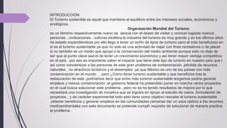 INTRODUCCIÓN
El Turismo sostenible es aquél que mantiene el equilibrio entre los intereses sociales, económicos y
ecológicos.
Organización Mundial del Turismo
es un término respectivamente nuevo se asocia con el deseo de visitar y conocer lugares nuevos ,
personas , civilizaciones , culturas etcétera la industria del turismo es muy grande y en los últimos años
ha estado expandiéndose por ello llego a tener un sinfín de tipos de turismo pero el más beneficioso en
si es el turismo sustentable ya que no solo es una actividad de viajar con fines recreativos o de placer
si no también es un medio que apoya a la conservación del medio ambiente aunque esto no deje de
ser que el punto clave sea el de tener un crecimiento económico y así tener mayor ventaja competitiva
en el país . por eso es importante saber el impacto que tiene este tipo de turismo en nuestro país que t
así como concientizar a las personas de este gran problema de contaminación ,pérdida de recursos
naturales , no atractivos turísticos y el desempleo ;ya que México es uno de los países con más
contaminación en el mundo , pero ¿Cómo tener turismo sustentable y que beneficios trae la
restauración de este ,podríamos decir que entre más turismo sustentable tengamos podría generar
empleos y menos contaminación ,el gobierno federal ha pretendido poner en marcha varios proyectos
en el cual busca solucionar este problema , pero no se ha tenido resultados de mejora por lo que
necesitará una investigación de iniciativa que se lograra en apoyo al estudio de casos ,formulación de
proyectos , y de carácter experimental todo esto tiene como objetivo rescatar el turismo sustentable
,obtener beneficios y generar empleos en las comunidades cercanas dar un usos optimo a los recursos
medioambientales con este documento se pretende cumplir requisito de solucionar de manera practica
el problema .
 