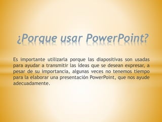 ¿Porque usar PowerPoint?
Es importante utilizarla porque las diapositivas son usadas
para ayudar a transmitir las ídeas que se desean expresar, a
pesar de su importancia, algunas veces no tenemos tiempo
para la elaborar una presentación PowerPoint, que nos ayude
adecuadamente.
 