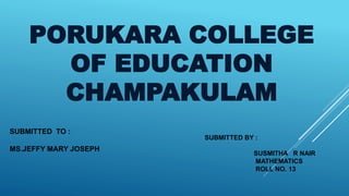 PORUKARA COLLEGE
OF EDUCATION
CHAMPAKULAM
SUBMITTED TO :
MS.JEFFY MARY JOSEPH
SUBMITTED BY :
SUSMITHA R NAIR
MATHEMATICS
ROLL NO. 13
 
