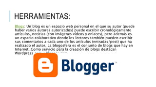 HERRAMIENTAS:
Blogs: Un blog es un espacio web personal en el que su autor (puede
haber varios autores autorizados) puede escribir cronológicamente
artículos, noticias.(con imágenes vídeos y enlaces), pero además es
un espacio colaborativo donde los lectores también pueden escribir
sus comentarios a cada uno de los artículos (entradas/post) que ha
realizado el autor. La blogosfera es el conjunto de blogs que hay en
Internet. Como servicio para la creación de blogs destacan
Wordpress.com y Blogger.com
 