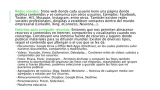 Redes sociales: Sitios web donde cada usuario tiene una página donde
publica contenidos y se comunica con otros usuarios. Ejemplos: Facebook,
Twitter, Hi5, Myspace, Instagram, entre otras. También existen redes
sociales profesionales, dirigidas a establecer contactos dentro del mundo
empresarial (LinkedIn, Xing, eConozco, Neurona...).
Entornos para compartir recursos: Entornos que nos permiten almacenar
recursos o contenidos en Internet, compartirlos y visualizarlos cuando nos
convenga. Constituyen una inmensa fuente de recursos y lugares donde
publicar materiales para su difusión mundial. Existen de diversos tipos,
según el contenido que albergan o el uso que se les da:
 Documentos: Google Drive y Office Web Apps (OneDrive), en los cuales podemos subir
nuestros documentos, compartirlos y modificarlos.
 Videos: Youtube, Vimeo, Dailymotion, Dalealplay... Contienen miles de vídeos subidos y
compartidos por los usuarios.
 Fotos: Picasa, Flickr, Instagram... Permiten disfrutar y compartir las fotos también
tenemos la oportunidad de organizar las fotos con etiquetas, separándolas por grupos
como si fueran álbumes, podemos seleccionar y guardar aparte las fotos que no
queremos publicar.
 Agregadores de noticias: Digg, Reddit, Menéame ... Noticias de cualquier medio son
agregadas y votadas por los usuarios.
 Almacenamiento online: Dropbox, Google Drive, SkyDrive
 Presentaciones: Prezzi, Slideshare.
 Plataforma educativa.
 