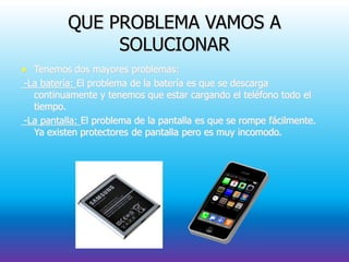 QUE PROBLEMA VAMOS A
SOLUCIONAR
 Tenemos dos mayores problemas:
-La batería: El problema de la batería es que se descarga
continuamente y tenemos que estar cargando el teléfono todo el
tiempo.
-La pantalla: El problema de la pantalla es que se rompe fácilmente.
Ya existen protectores de pantalla pero es muy incomodo.
 