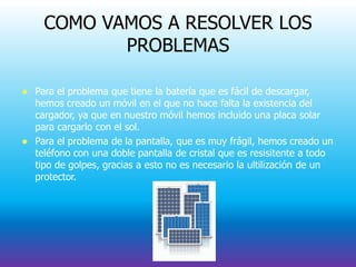COMO VAMOS A RESOLVER LOS
PROBLEMAS
 Para el problema que tiene la batería que es fácil de descargar,
hemos creado un móvil en el que no hace falta la existencia del
cargador, ya que en nuestro móvil hemos incluido una placa solar
para cargarlo con el sol.
 Para el problema de la pantalla, que es muy frágil, hemos creado un
teléfono con una doble pantalla de cristal que es resisitente a todo
tipo de golpes, gracias a esto no es necesario la ultilización de un
protector.
 